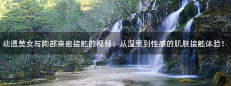 omofun官网入口ios版：动漫美女与胸部亲密接触的视频：从温柔到性感的肌肤接触体验！