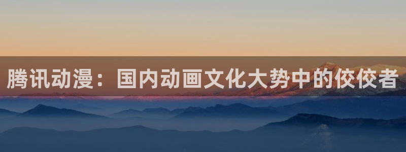 omofun网页版下载：腾讯动漫：国内动画文化大势中的佼佼者